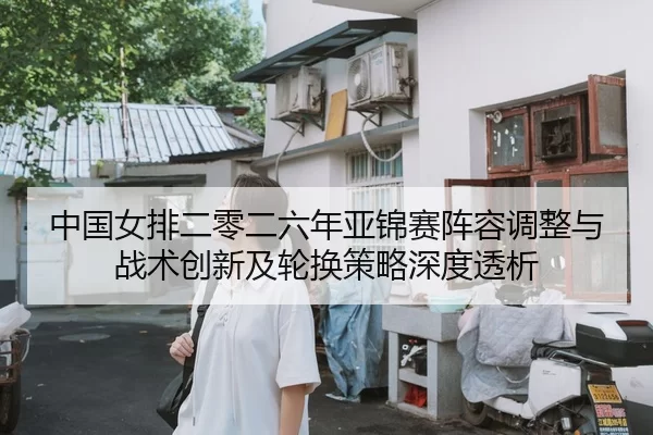 中国女排二零二六年亚锦赛阵容调整与战术创新及轮换策略深度透析