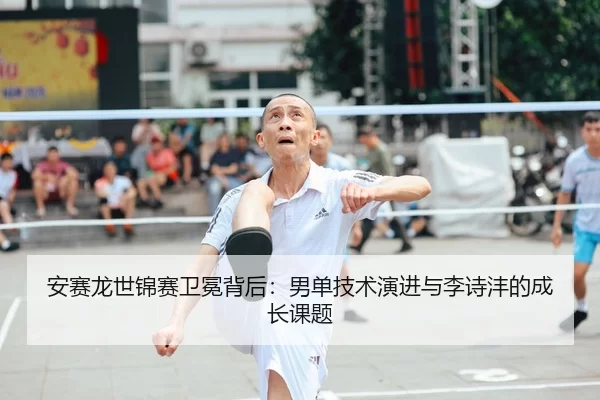 安赛龙世锦赛卫冕背后：男单技术演进与李诗沣的成长课题